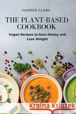 The Plant-Based Cookbook: Vegan Recipes to Save Money and Lose Weight Harper Clark 9781803619224 Harper Clark