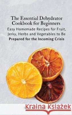 The Essential Dehydrator Cookbook for Beginners: Easy Homemade Recipes for Fruit, Jerky, Herbs and Vegetables to Be Prepared for the Incoming Crisis Mark Turner 9781803619248