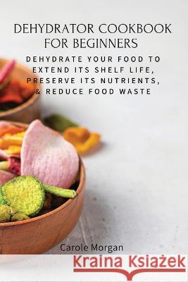 Dehydrator Cookbook for Beginners: Dehydrate Your Food To Extend Its Shelf Life, Preserve Its Nutrients, & Reduce Food Waste Carole Morgan 9781803619576 Carole Morgan