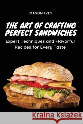 The Art of Crafting Perfect Sandwiches: Expert Techniques and Flavorful Recipes for Every Taste Mason Ivey   9781803620664 Eclectic Editions Limited