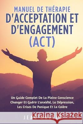 Manuel de Therapie d'Acceptation Et d'Engagement (Act): Un Guide Complet de la Pleine Conscience Changer Et Guerir l'Anxiete, La Depression, Les Crises de Panique Et La Colere Jean Martin   9781803622170 Eclectic Editions Limited