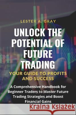 Unlock the Potential of Future Trading: A Comprehensive Handbook for Beginner Traders to Master Future Trading Strategies and Boost Financial Gains Lester A Gray   9781803623580 Eclectic Editions Limited