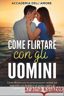 Come flirtare con gli uomini: Come flirtare con le comunicazioni verbali per segnalare un desiderio di sesso, capire gli uomini con l'arte della seduzione e l'intelligenza sessuale Accademia Dell'amore   9781803623825 Eclectic Editions Limited