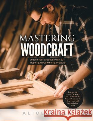 Mastering Woodcraft: Unlock Your Creativity with 20+ Inspiring Woodworking Projects: Discover the Art of Carpentry and Craft Beautiful Wooden Creations for Your Home with Easy-to-Follow Plans Alice Allen   9781803623993