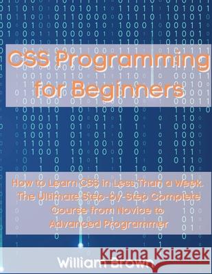 CSS Programming for Beginners: How to Learn CSS in Less Than a Week. The Ultimate Step-by-Step Complete Course from Novice to Advanced Programmer William Brown 9781803668109 Pisces Publishing