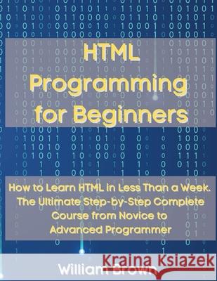 HTML Programming for Beginners: How to Learn HTML in Less Than a Week. The Ultimate Step-by-Step Complete Course from Novice to Advanced Programmer William Brown 9781803668116 Pisces Publishing