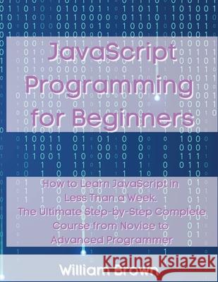 JavaScript Programming for Beginners: How to Learn JavaScript in Less Than a Week. The Ultimate Step-by-Step Complete Course from Novice to Advanced P William Brown 9781803668123 Pisces Publishing