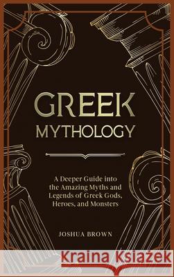 Greek Mythology: A Deeper Guide into the Amazing Myths and Legends of Greek Gods, Heroes, and Monsters Joshua Brown 9781803668369