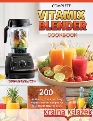 Complete Vitamix Blender Cookbook: 200 All-Natural, Quick and Easy Vitamix Blender Recipes for Total Health Rejuvenation, Weight Loss and Detox Holloway, Annette 9781803679662 Andy Wang