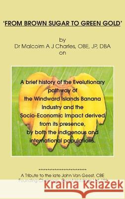 'From Brown Sugar to Green Gold': A brief history of the Evolutionary pathway of the Windward Islands Banana Industry and the Socio-Economic Impact derived from its presence, by both the indigenous an Dr Malcolm A J Charles 9781803693811 New Generation Publishing