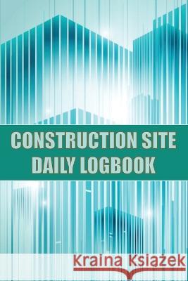 Construction Site Daily Logbook: Construction Site Tracker for Foreman to Record Workforce, Tasks, Schedules, Construction Daily Report and Many Other Josephine Lowes 9781803857473