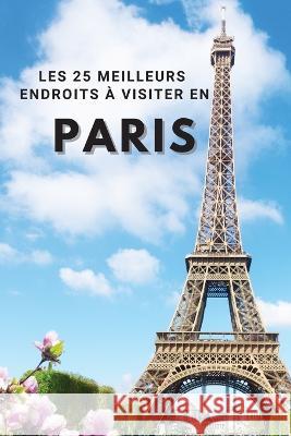 Les 25 Meilleurs Endroits À Visiter En PARIS: Los 25 mejores lugares para visitar en París para divertirse, tomar fotos, conocer gente, ver hermosas v Neville Nunez 9781803961934 Intell World Publishers