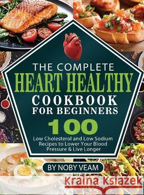 The Complete Heart Healthy Cookbook for Beginners: 100 Low Cholesterol and Low Sodium Recipes to Lower Your Blood Pressure & Live Longer Noby Veam   9781804141045 Kolira Funce