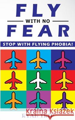 FLY WITH NO FEAR - Stop with Flying Phobia!: Overcome Your Anticipatory Anxiety and Develop Skills to Have a Confidence and Relaxed Flying! End Panic, Anxiety, Claustrophobia and Fear of Flying Foreve Ryan Trip 9781804310236 Ryan Trip