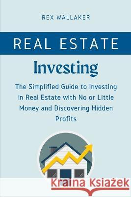 Real Estate Investing: The Simplified Guide to Investing in Real Estate with No or Little Money and Discovering Hidden Profits Rex Wallaker   9781804317402 Rex Wallaker