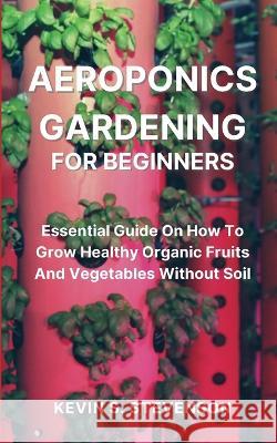 Aeroponics Gardening for Beginners: Essential Guide On How To Grow Healthy Organic Fruits And Vegetables Without Soil Kevin S Stevenson   9781804318133 Kevin S. Stevenson