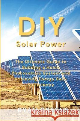 DIY Solar Power: The Ultimate Guide to Building a Home Photovoltaic System and Achieving Energy Self-Sufficiency Ryan Greene   9781804318157 Ryan Greene