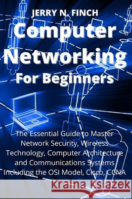 Computer Networking for Beginners: The Essential Guide to Master Network Security, Wireless Technology, Computer Architecture and Communications Syste Jerry N. Finch 9781804319420 Jerry N. Finch