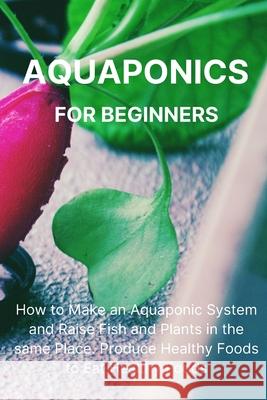 Aquaponics for Beginners: How to Make an Aquaponic System and Raise Fish and Plants in the same Place. Produce Healthy Foods to Eat Healthy Foods. Philip L Malave 9781804319437 Philip L. Malave