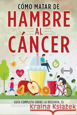 Cómo Matar de Hambre Al Cáncer: Guía completa sobre la historia, el tratamiento y la prevención del cáncer Martínez, Antonio 9781804346914