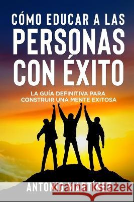 C?mo Educar a Las Personas Con ?xito: La gu?a definitiva para construir una mente exitosa Antonio Mart?nez 9781804346938 Antonio Martinez