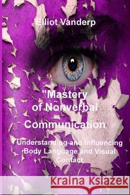 Mastery of Nonverbal Communication: Understanding and Influencing Body Language and Visual Contact Elliot Vanderp   9781804348215 Elliot Vanderp