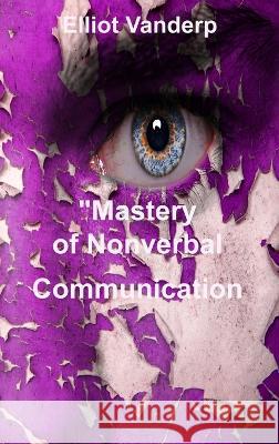 Mastery of Nonverbal Communication: Understanding and Influencing Body Language and Visual Contact Elliot Vanderp   9781804349335 Elliot Vanderp