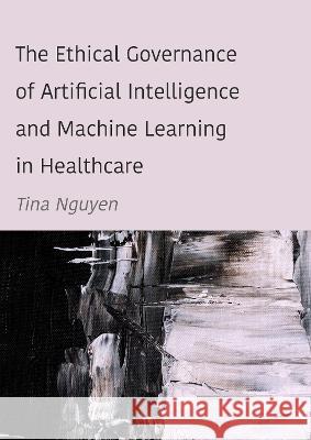 The Ethical Governance of Artificial Intelligence and Machine Learning in Healthcare Tina Nguyen 9781804411056 Ethics International Press, Inc