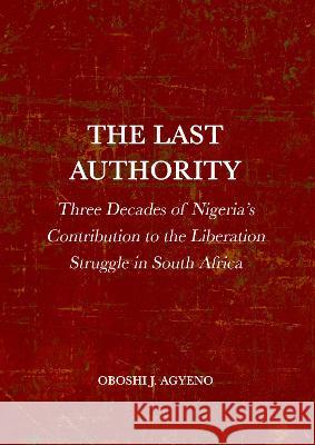 The Last Authority: Three Decades of Nigeria's Contribution to the Liberation Struggle in South Africa Oboshi Agyeno 9781804411315 Ethics International Press Ltd