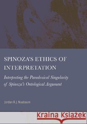 Spinoza's Ethics of Interpretation: Interpreting the Paradoxical Singularity of Spinoza's Ontological Argument Jordan R. J. Nusbaum 9781804411995 Ethics International Press, Inc