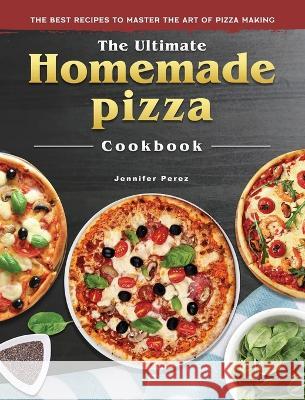 The Ultimate Homemade Pizza Cookbook: The Best Recipes to Master the Art of Pizza Making Jennifer Perez 9781804460962 Jennifer Perez