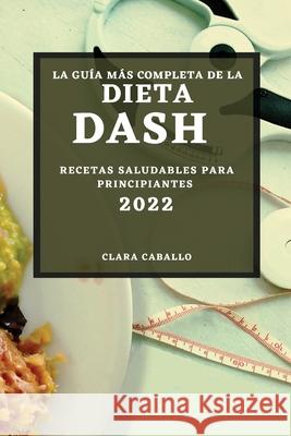 La Guía Más Completa de la Dieta Dash 2022: Recetas Saludables Para Principiantes Caballo, Clara 9781804500354