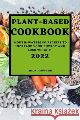 Plant Based Cookbook 2022: Mouth-Watering Recipes to Increase Your Energy and Lose Weight Mick Houston 9781804501689