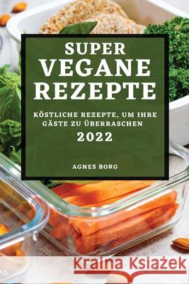 Super Vegane Rezepte 2022: Köstliche Rezepte, Um Ihre Gäste Zu Überraschen Borg, Agnes 9781804502464 Agnes Borg