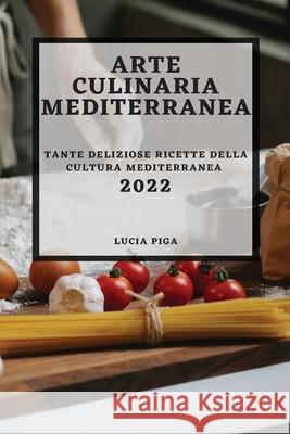 Arte Culinaria Mediterranea 2022: Tante Deliziose Ricette Della Cultura Mediterranea Lucia Piga 9781804502778 Lucia Piga
