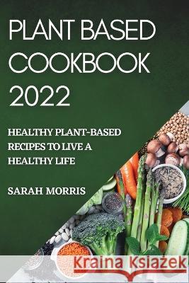 Plant Based Cookbook 2022: Healthy Plant-Based Recipes to Live a Healthy Life Sarah Morris   9781804509333