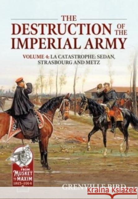 The Destruction of the Imperial Army Volume 4: Catastrophe: Sedan, Strasbourg and Metz 1870 Grenville Bird 9781804514597 Helion & Company