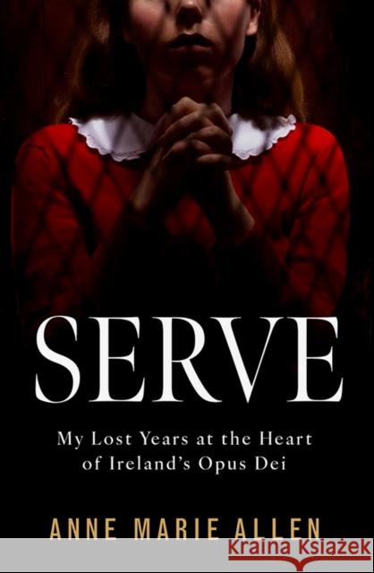 Serve: My Lost Years at the Heart of Ireland’s Opus Dei Anne Marie Allen 9781804582862