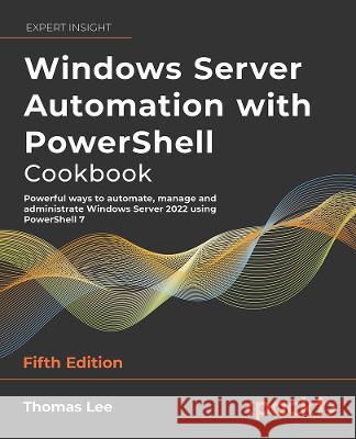 Windows Server Automation with PowerShell Cookbook - Fifth Edition: Powerful ways to automate, manage and administrate Windows Server 2022 using Power Thomas Lee 9781804614235 Packt Publishing