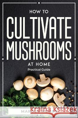 How to Cultivate Mushrooms at Home: Practical Guide Marcus Hobbs   9781804770078 Marcus Hobbs