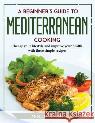 A Beginner's Guide to Mediterranean Cooking: Change your lifestyle and improve your health with these simple recipes Angela T Jaden 9781804777787 Angela T. Jaden
