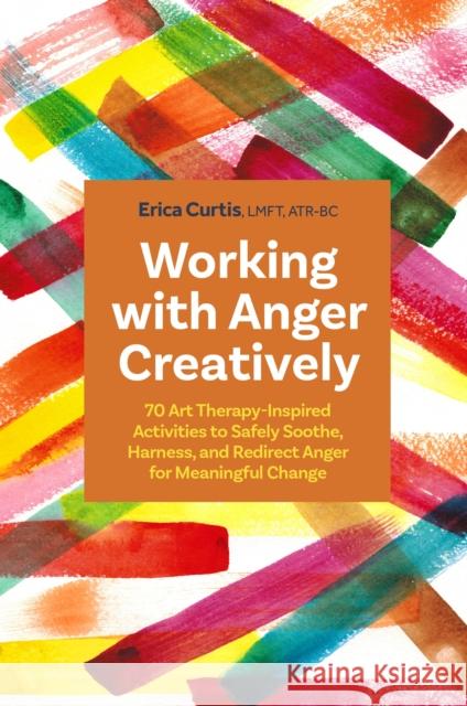 Working with Anger Creatively: 70 Art Therapy-Inspired Activities to Safely Soothe, Harness, and Redirect Anger for Meaningful Change Erica Curtis 9781805010135 Jessica Kingsley Publishers