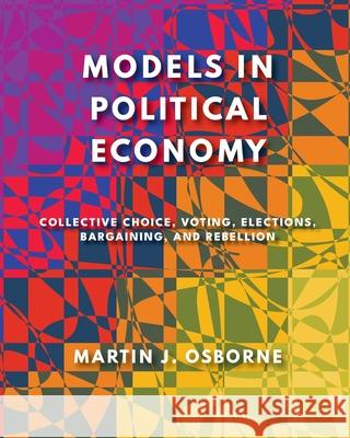 Models in Political Economy: Collective Choice, Voting, Elections, Bargaining, and Rebellion Martin J. Osborne 9781805117063 Open Book Publishers