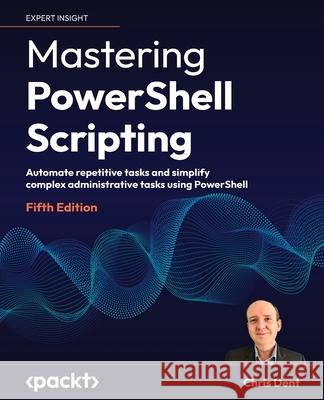 Mastering PowerShell Scripting - Fifth Edition: Automate repetitive tasks and simplify complex administrative tasks using PowerShell Chris Dent 9781805120278 Packt Publishing
