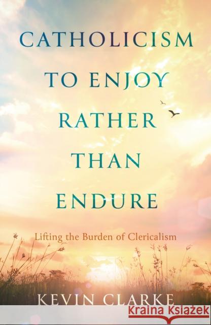 Catholicism to Enjoy Rather than Endure: Lifting the Burden of Clericalism Kevin Clarke 9781805140047