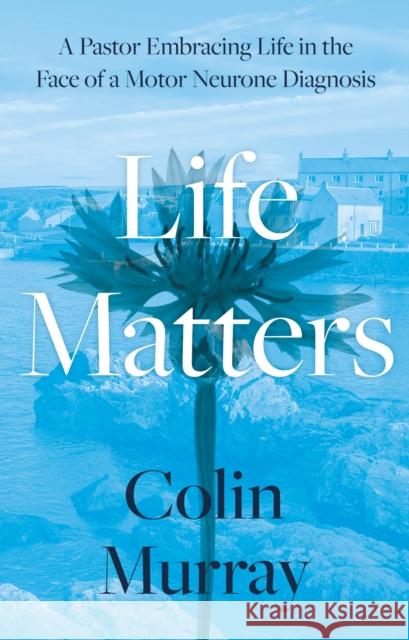 Life Matters: A Pastor Embracing Life in the Face of a Motor Neurone Diagnosis Colin Murray 9781805141228