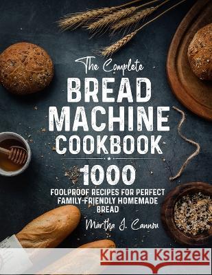 The Complete Bread Machine Cookbook: 1000 Foolproof Recipes for Perfect Family-Friendly Homemade Bread Martha J. Cannon 9781805380023 James Bass