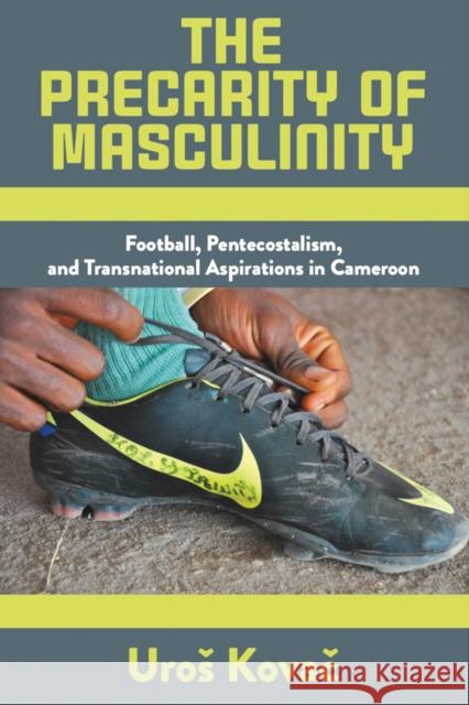 The Precarity of Masculinity: Football, Pentecostalism, and Transnational Aspirations in Cameroon Uros Kovac 9781805393306