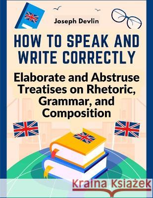 How to Speak and Write Correctly: Elaborate and Abstruse Treatises on Rhetoric, Grammar, and Composition Joseph Devlin 9781805473961 Intel Premium Book