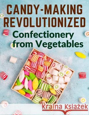 Candy-Making Revolutionized: Confectionery from Vegetables Mary Elizabeth Hall   9781805474340